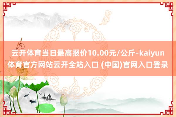 云开体育当日最高报价10.00元/公斤-kaiyun体育官方网站云开全站入口 (中国)官网入口登录