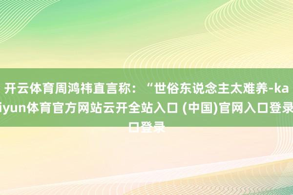 开云体育周鸿祎直言称：“世俗东说念主太难养-kaiyun体育官方网站云开全站入口 (中国)官网入口登录