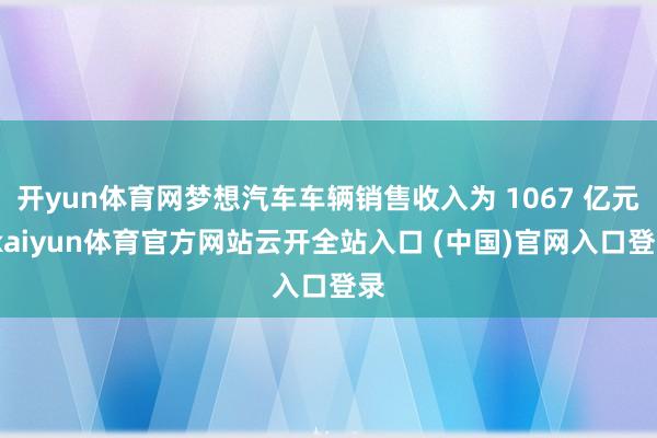 开yun体育网梦想汽车车辆销售收入为 1067 亿元-kaiyun体育官方网站云开全站入口 (中国)官网入口登录