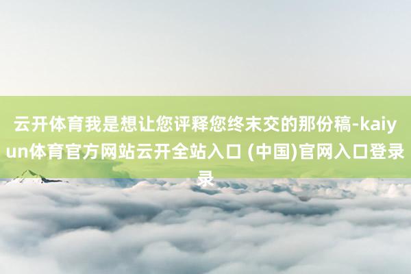 云开体育我是想让您评释您终末交的那份稿-kaiyun体育官方网站云开全站入口 (中国)官网入口登录