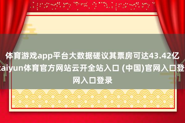 体育游戏app平台大数据磋议其票房可达43.42亿-kaiyun体育官方网站云开全站入口 (中国)官网入口登录
