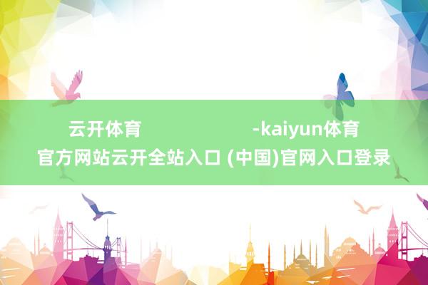 云开体育 -kaiyun体育官方网站云开全站入口 (中国)官网入口登录