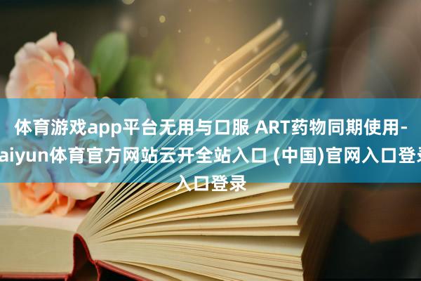 体育游戏app平台无用与口服 ART药物同期使用-kaiyun体育官方网站云开全站入口 (中国)官网入口登录