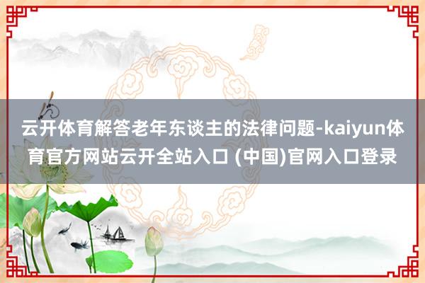 云开体育解答老年东谈主的法律问题-kaiyun体育官方网站云开全站入口 (中国)官网入口登录