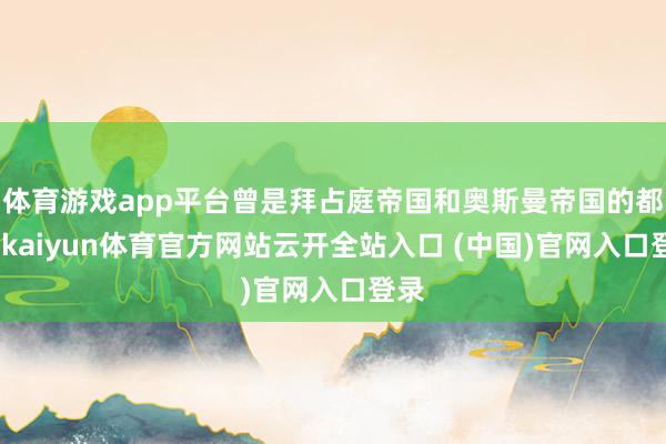 体育游戏app平台曾是拜占庭帝国和奥斯曼帝国的都城-kaiyun体育官方网站云开全站入口 (中国)官网入口登录