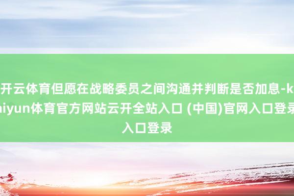 开云体育但愿在战略委员之间沟通并判断是否加息-kaiyun体育官方网站云开全站入口 (中国)官网入口登录