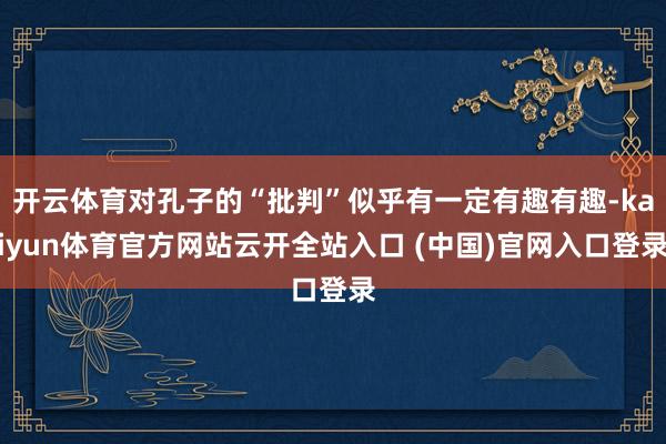 开云体育对孔子的“批判”似乎有一定有趣有趣-kaiyun体育官方网站云开全站入口 (中国)官网入口登录