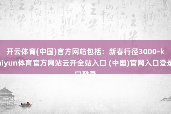 开云体育(中国)官方网站包括：新春行径3000-kaiyun体育官方网站云开全站入口 (中国)官网入口登录