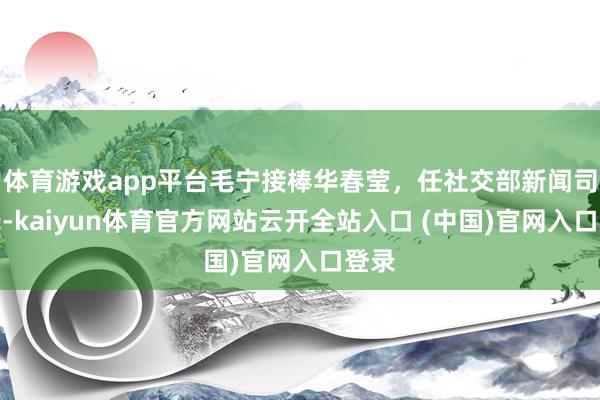 体育游戏app平台毛宁接棒华春莹，任社交部新闻司司长-kaiyun体育官方网站云开全站入口 (中国)官网入口登录