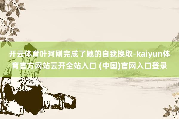 开云体育叶珂刚完成了她的自我换取-kaiyun体育官方网站云开全站入口 (中国)官网入口登录