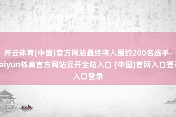 开云体育(中国)官方网站最终将入围约200名选手-kaiyun体育官方网站云开全站入口 (中国)官网入口登录