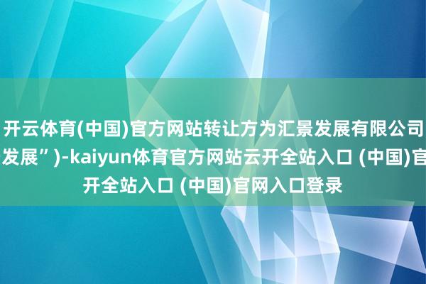 开云体育(中国)官方网站转让方为汇景发展有限公司(简称“汇景发展”)-kaiyun体育官方网站云开全站入口 (中国)官网入口登录