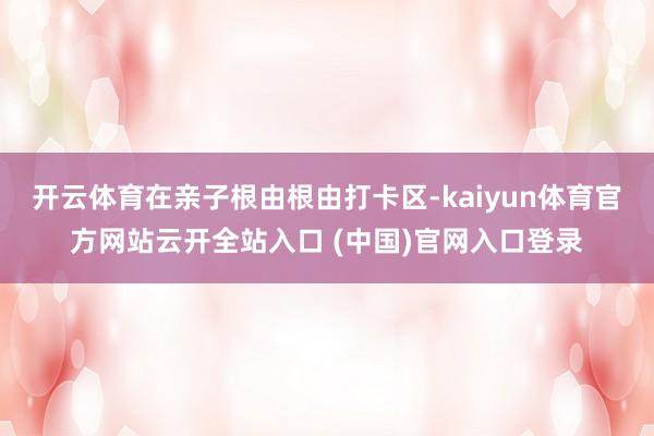 开云体育在亲子根由根由打卡区-kaiyun体育官方网站云开全站入口 (中国)官网入口登录
