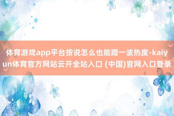 体育游戏app平台按说怎么也能蹭一波热度-kaiyun体育官方网站云开全站入口 (中国)官网入口登录
