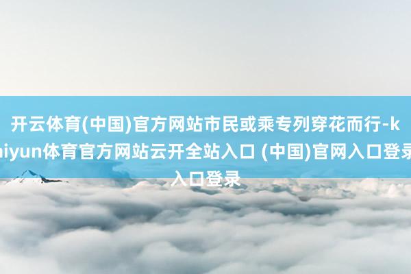 开云体育(中国)官方网站市民或乘专列穿花而行-kaiyun体育官方网站云开全站入口 (中国)官网入口登录