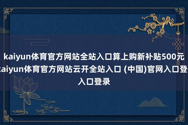 kaiyun体育官方网站全站入口算上购新补贴500元-kaiyun体育官方网站云开全站入口 (中国)官网入口登录