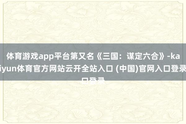 体育游戏app平台第又名《三国:谋定六合》-kaiyun体育官方网站云开全站入口 (中国)官网入口登录