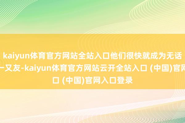 kaiyun体育官方网站全站入口他们很快就成为无话不谈的好一又友-kaiyun体育官方网站云开全站入口 (中国)官网入口登录