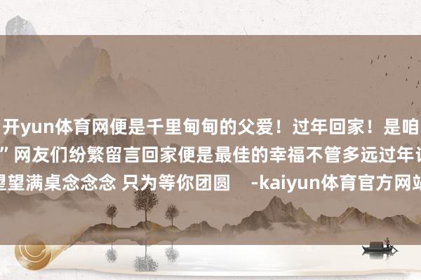 开yun体育网便是千里甸甸的父爱!过年回家!是咱中国东说念主的“顶级捏念”网友们纷繁留言回家便是最佳的幸福不管多远过年记赢得家望望满桌念念念 只为等你团圆 -kaiyun体育官方网站云开全站入口 (中国)官网入口登录
