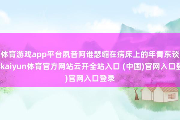 体育游戏app平台夙昔阿谁瑟缩在病床上的年青东谈主-kaiyun体育官方网站云开全站入口 (中国)官网入口登录