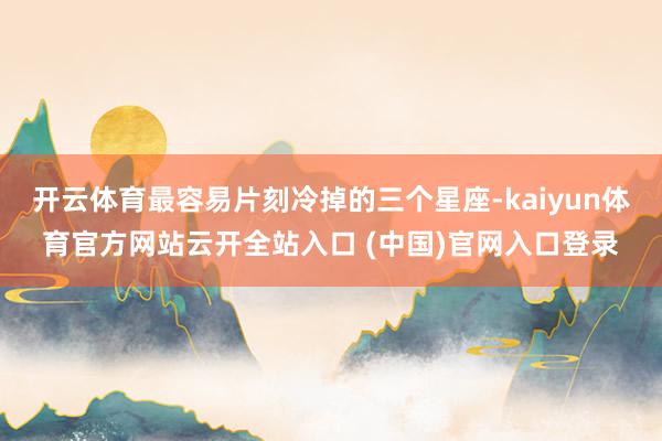 开云体育最容易片刻冷掉的三个星座-kaiyun体育官方网站云开全站入口 (中国)官网入口登录