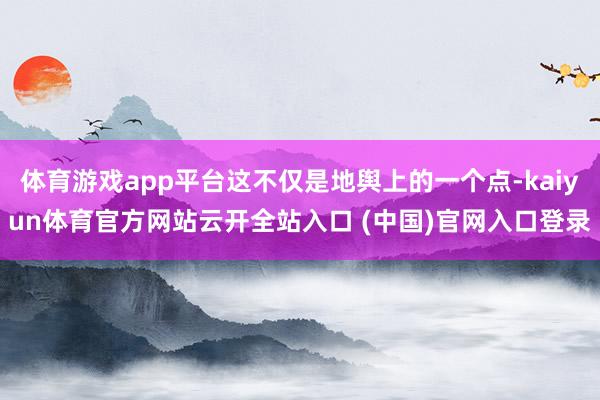 体育游戏app平台这不仅是地舆上的一个点-kaiyun体育官方网站云开全站入口 (中国)官网入口登录