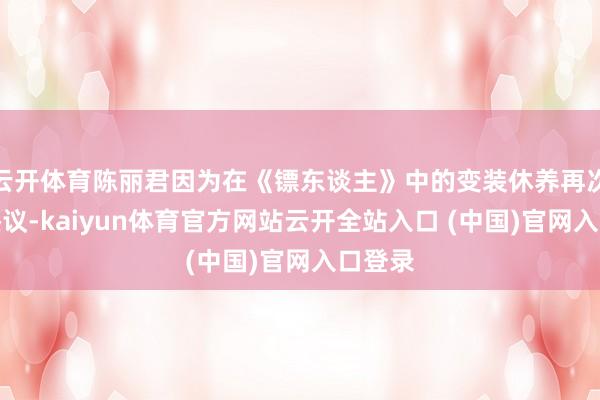 云开体育陈丽君因为在《镖东谈主》中的变装休养再次引起热议-kaiyun体育官方网站云开全站入口 (中国)官网入口登录