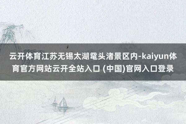 云开体育江苏无锡太湖鼋头渚景区内-kaiyun体育官方网站云开全站入口 (中国)官网入口登录