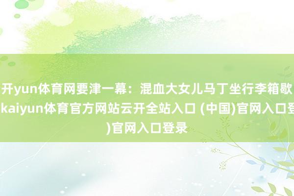 开yun体育网要津一幕：混血大女儿马丁坐行李箱歇脚-kaiyun体育官方网站云开全站入口 (中国)官网入口登录