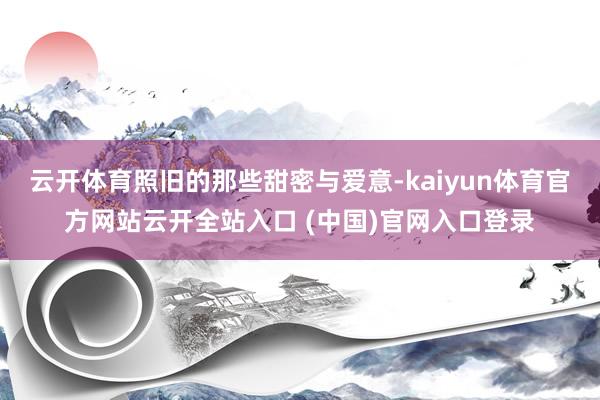 云开体育照旧的那些甜密与爱意-kaiyun体育官方网站云开全站入口 (中国)官网入口登录