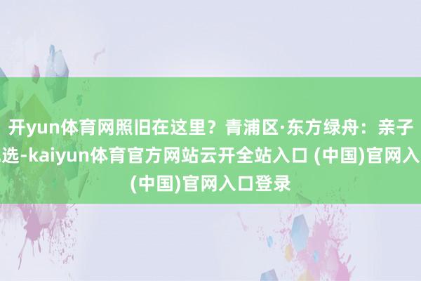 开yun体育网照旧在这里？青浦区·东方绿舟：亲子出行优选-kaiyun体育官方网站云开全站入口 (中国)官网入口登录