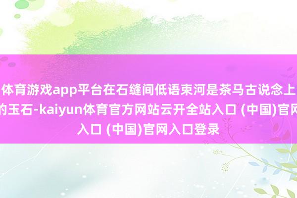 体育游戏app平台在石缝间低语束河是茶马古说念上一颗温润的玉石-kaiyun体育官方网站云开全站入口 (中国)官网入口登录