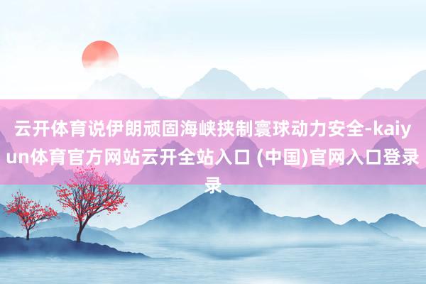 云开体育说伊朗顽固海峡挟制寰球动力安全-kaiyun体育官方网站云开全站入口 (中国)官网入口登录