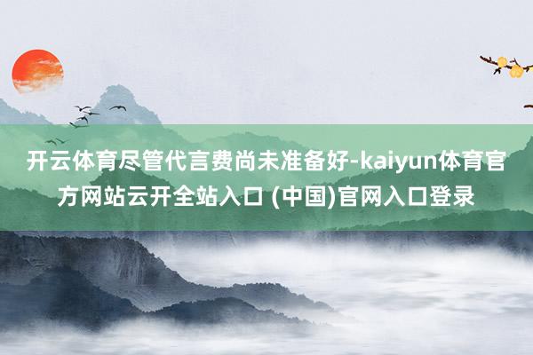 开云体育尽管代言费尚未准备好-kaiyun体育官方网站云开全站入口 (中国)官网入口登录