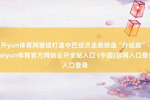 开yun体育网握续打造中巴经济走廊缔造“升级版”-kaiyun体育官方网站云开全站入口 (中国)官网入口登录