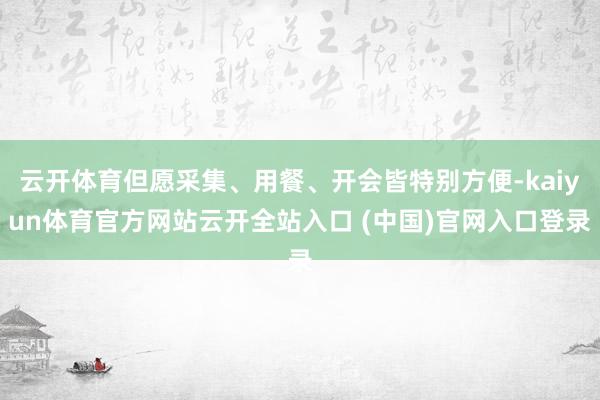 云开体育但愿采集、用餐、开会皆特别方便-kaiyun体育官方网站云开全站入口 (中国)官网入口登录