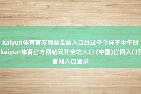 kaiyun体育官方网站全站入口胜过千个样子中午时期-kaiyun体育官方网站云开全站入口 (中国)官网入口登录