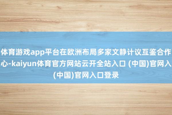 体育游戏app平台在欧洲布局多家文静计议互鉴合作征询中心-kaiyun体育官方网站云开全站入口 (中国)官网入口登录