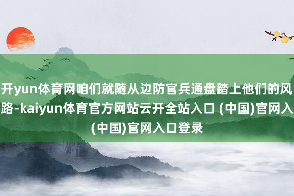 开yun体育网咱们就随从边防官兵通盘踏上他们的风雪查察路-kaiyun体育官方网站云开全站入口 (中国)官网入口登录