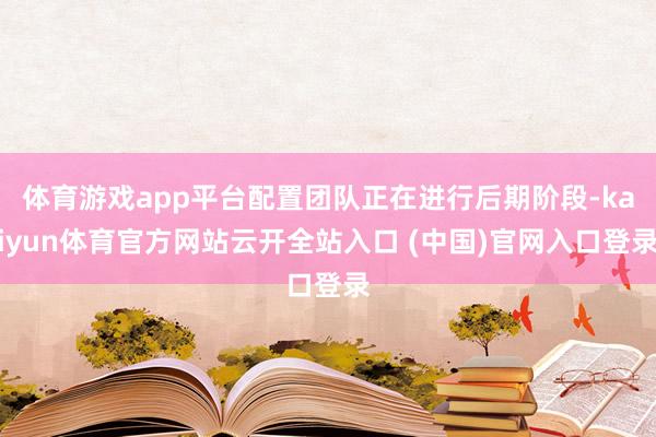 体育游戏app平台配置团队正在进行后期阶段-kaiyun体育官方网站云开全站入口 (中国)官网入口登录