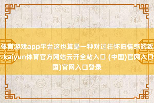 体育游戏app平台这也算是一种对过往怀旧情感的致意了-kaiyun体育官方网站云开全站入口 (中国)官网入口登录