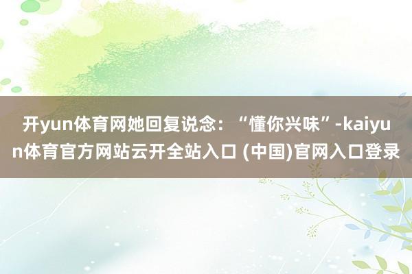 开yun体育网她回复说念：“懂你兴味”-kaiyun体育官方网站云开全站入口 (中国)官网入口登录
