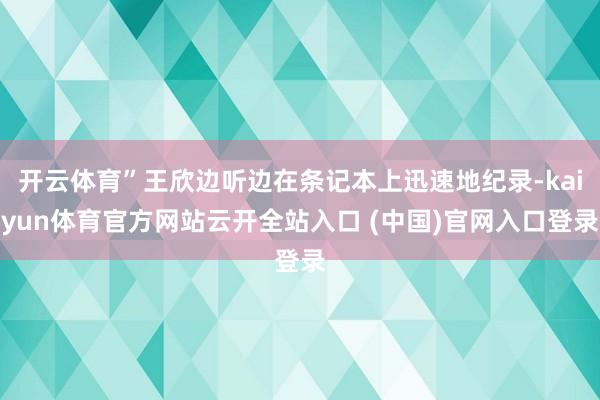 开云体育”王欣边听边在条记本上迅速地纪录-kaiyun体育官方网站云开全站入口 (中国)官网入口登录
