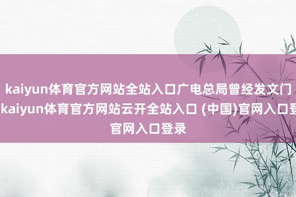 kaiyun体育官方网站全站入口广电总局曾经发文门径-kaiyun体育官方网站云开全站入口 (中国)官网入口登录