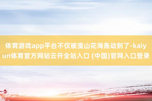 体育游戏app平台不仅被漫山花海轰动到了-kaiyun体育官方网站云开全站入口 (中国)官网入口登录