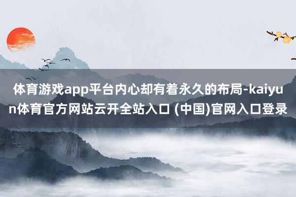 体育游戏app平台内心却有着永久的布局-kaiyun体育官方网站云开全站入口 (中国)官网入口登录